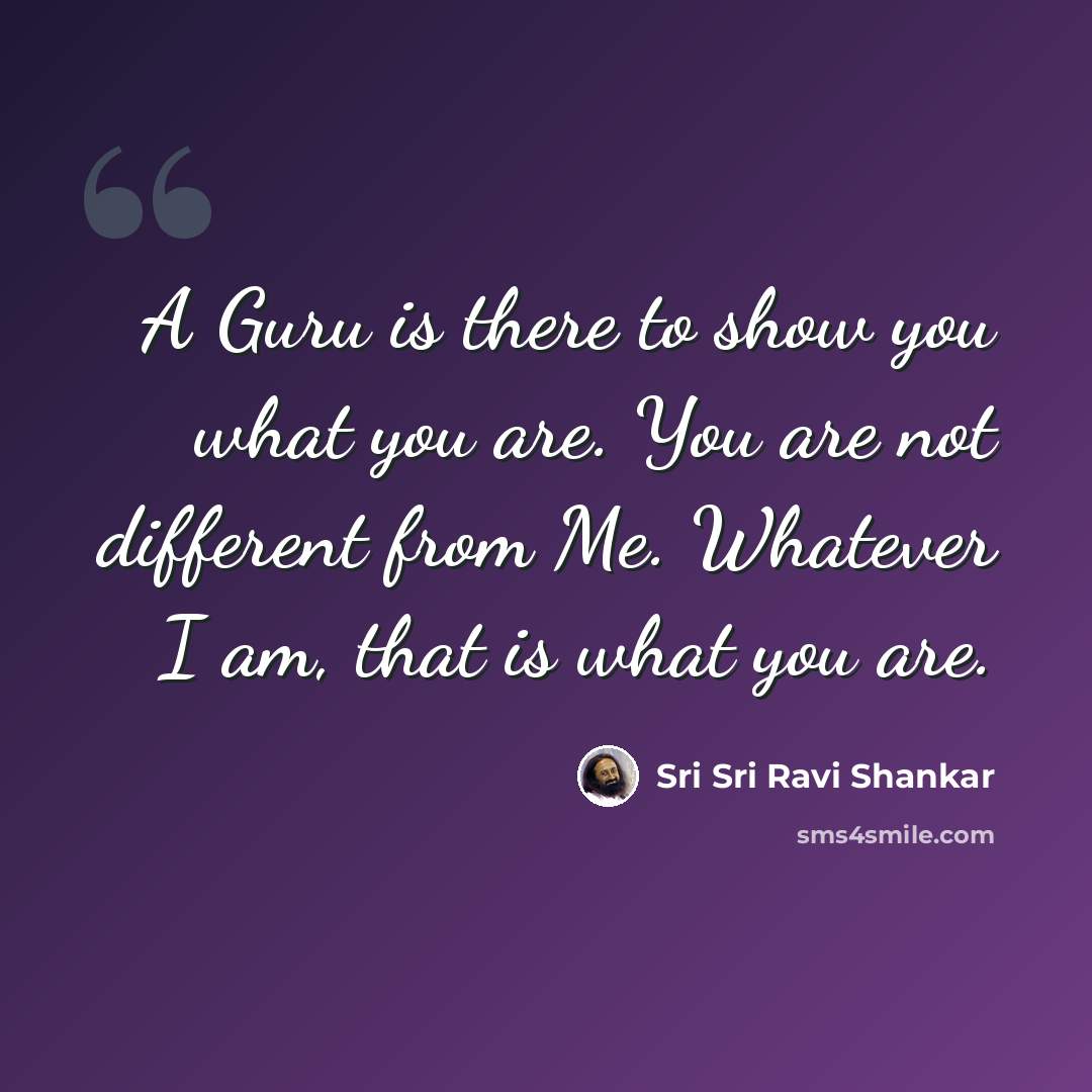 “A Guru is there to show you what you are. You are not different from Me. Whatever I am, that is what you are.” quote by Sri Sri Ravi Shankar