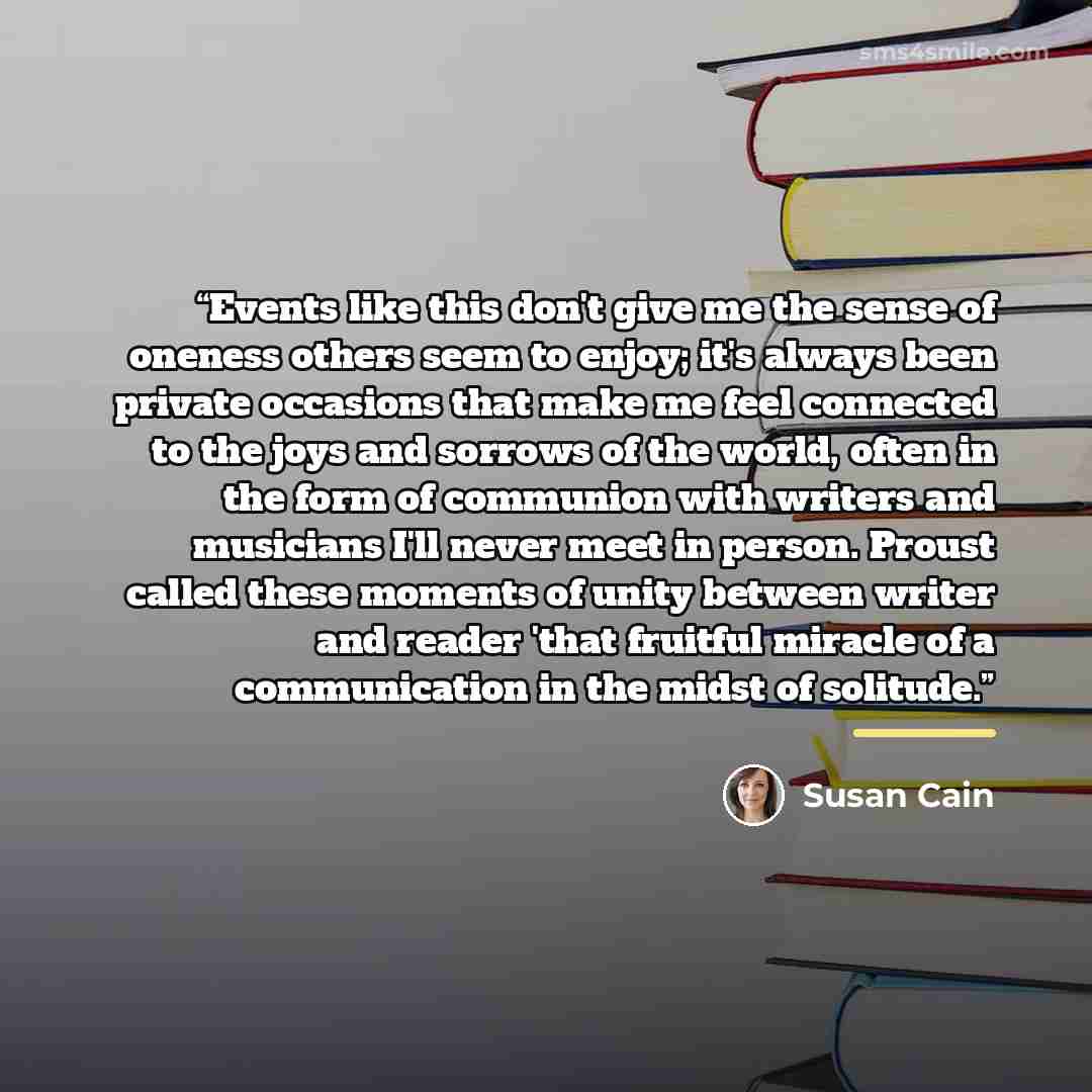 “Events like this don't give me the sense of oneness others seem to enjoy; it's always been private occasions that make me feel connected to the joys and sorrows of the world, often in the form of communion with writers and musicians I'll never meet in person. Proust called these moments of unity…” quote by Susan Cain
