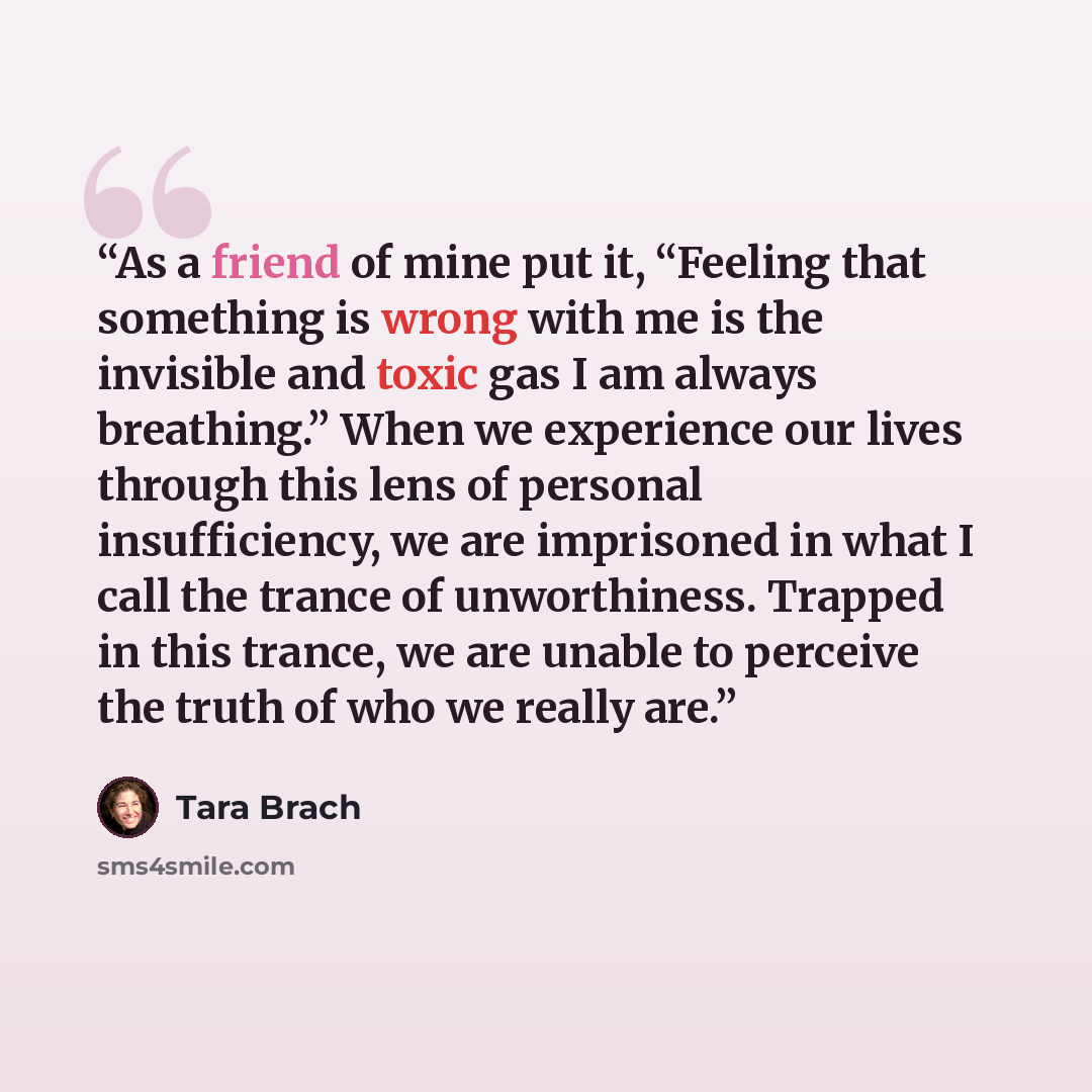 “As a friend of mine put it, “Feeling that something is wrong with me is the invisible and toxic gas I am always breathing.” When we experience our lives through this lens of personal insufficiency, we are imprisoned in what I call the trance of unworthiness. Trapped in this trance, we are unable…” quote by Tara Brach