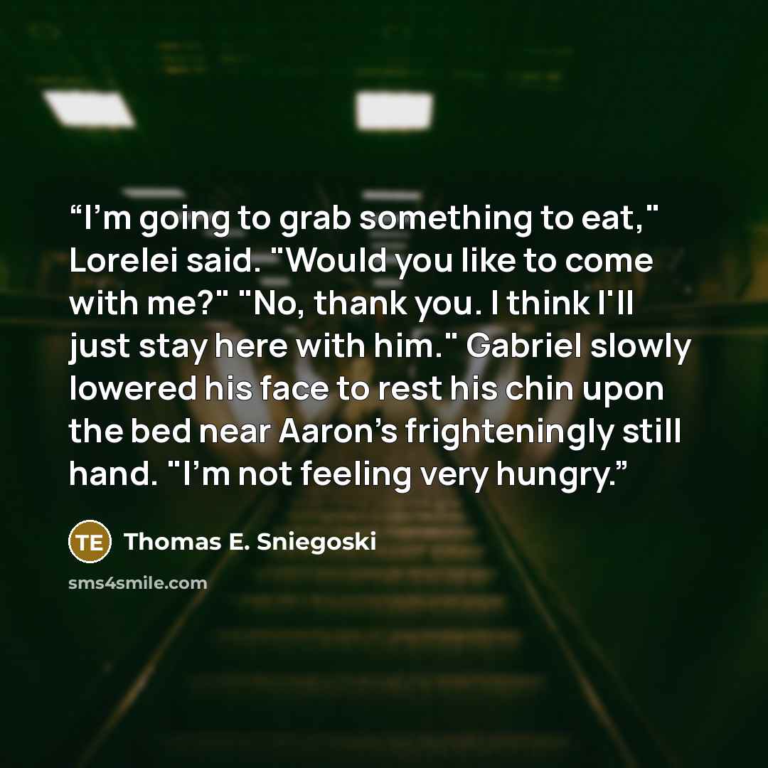 “I'm going to grab something to eat," Lorelei said. "Would you like to come with me?" "No, thank you. I think I'll just stay here with him." Gabriel slowly lowered his face to rest his chin upon the bed near Aaron's frighteningly still hand. "I'm not feeling very hungry.” quote by Thomas E. Sniegoski