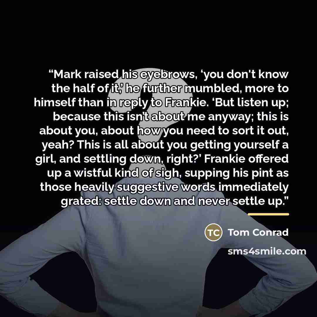 “Mark raised his eyebrows, ‘you don't know the half of it,’ he further mumbled, more to himself than in reply to Frankie. ‘But listen up; because this isn’t about me anyway; this is about you, about how you need to sort it out, yeah? This is all about you getting yourself a girl, and settling down…” quote by Tom Conrad