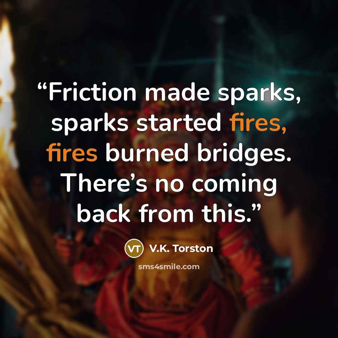 “Friction made sparks, sparks started fires, fires burned bridges. There’s no coming back from this.” quote by V.K. Torston