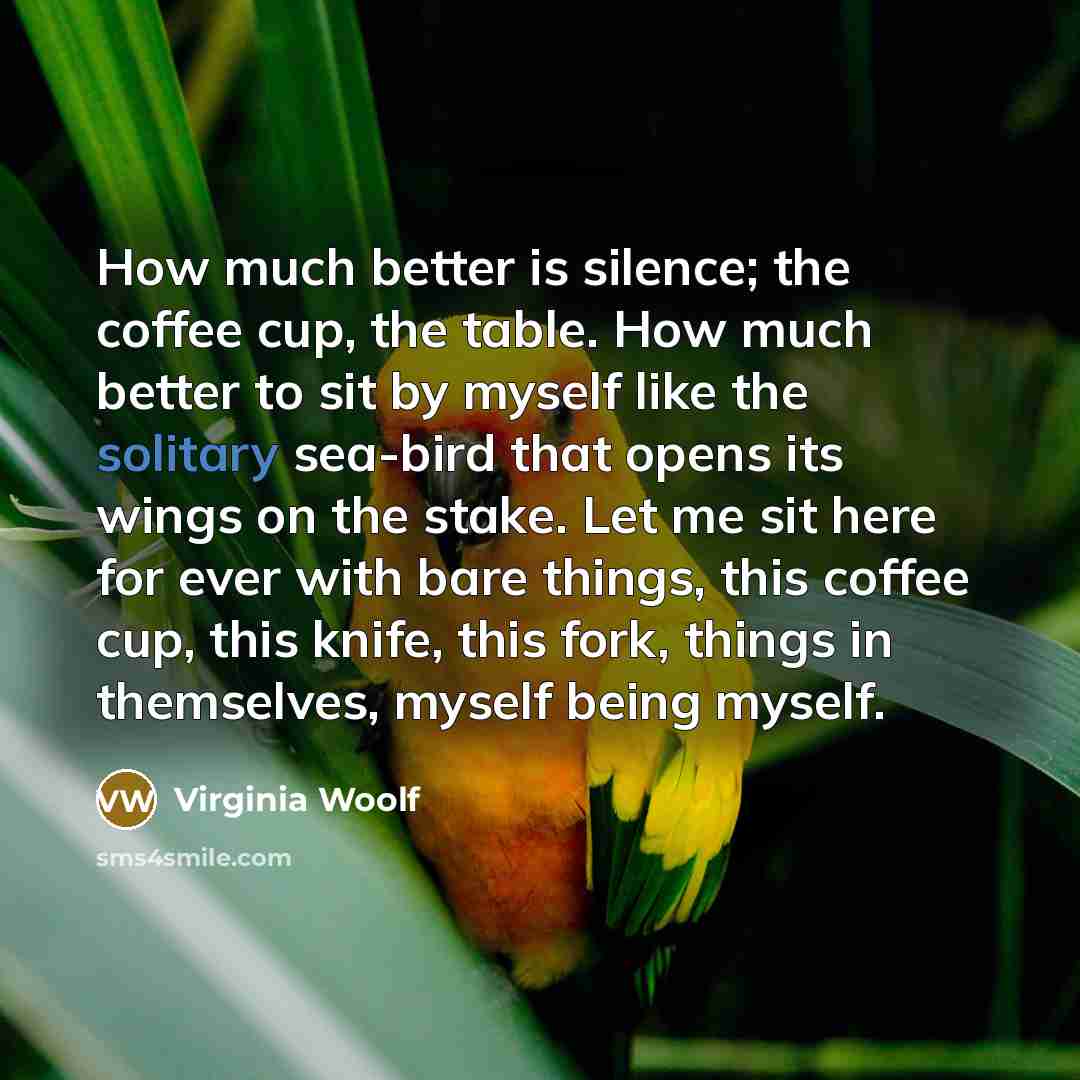 “How much better is silence; the coffee cup, the table. How much better to sit by myself like the solitary sea-bird that opens its wings on the stake. Let me sit here for ever with bare things, this coffee cup, this knife, this fork, things in themselves, myself being myself.” quote by Virginia Woolf