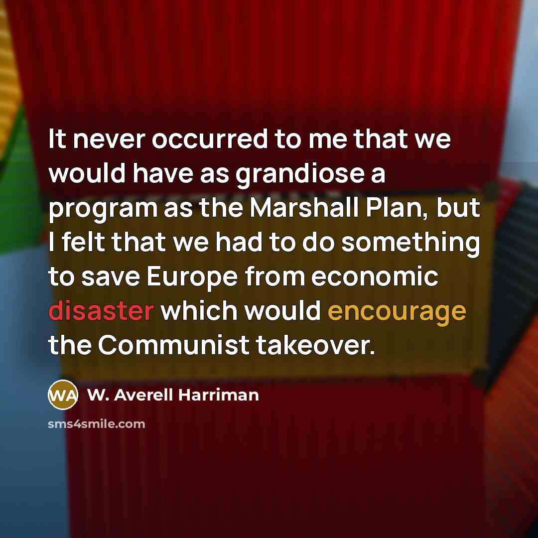 “It never occurred to me that we would have as grandiose a program as the Marshall Plan, but I felt that we had to do something to save Europe from economic disaster which would encourage the Communist takeover.” quote by W. Averell Harriman