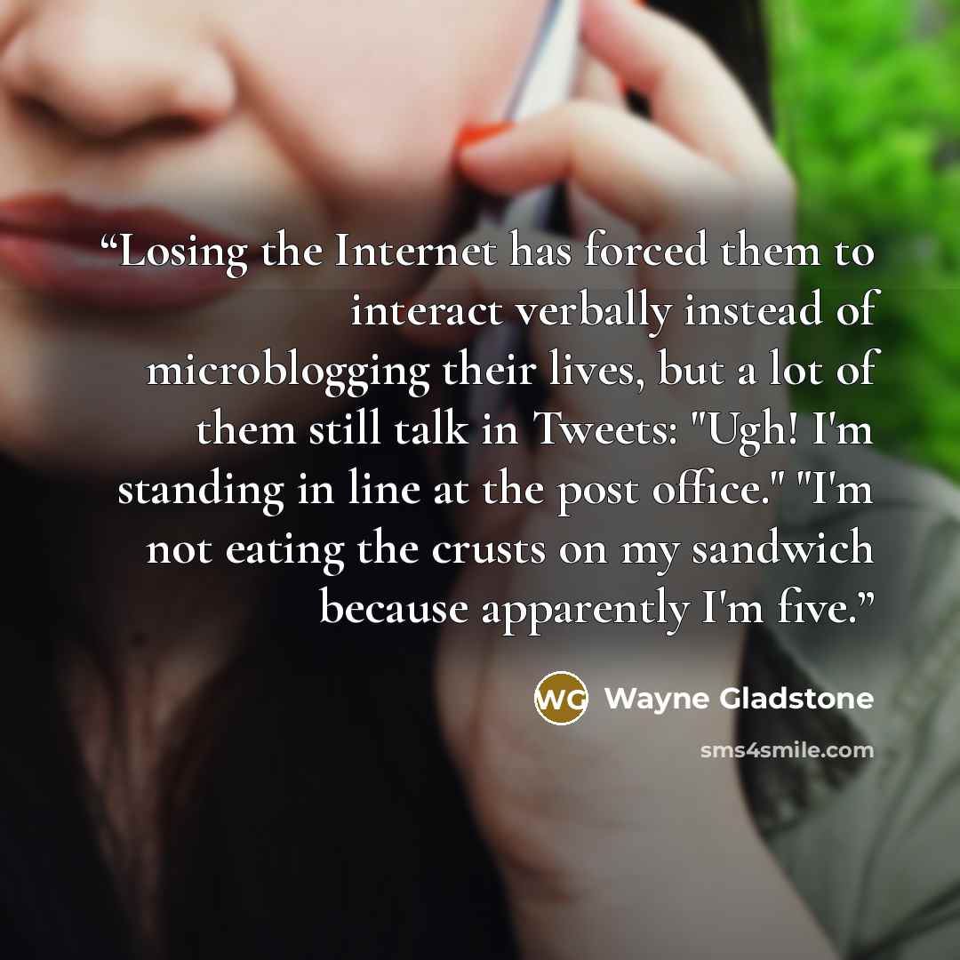 “Losing the Internet has forced them to interact verbally instead of microblogging their lives, but a lot of them still talk in Tweets: "Ugh! I'm standing in line at the post office." "I'm not eating the crusts on my sandwich because apparently I'm five.” quote by Wayne Gladstone