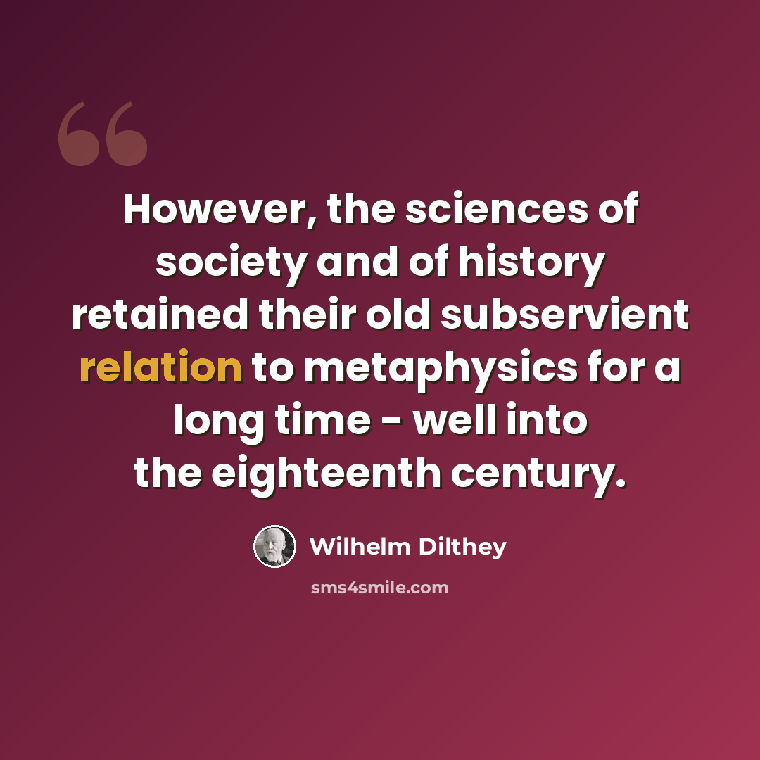“However, the sciences of society and of history retained their old subservient relation to metaphysics for a long time - well into the eighteenth century.” quote by Wilhelm Dilthey