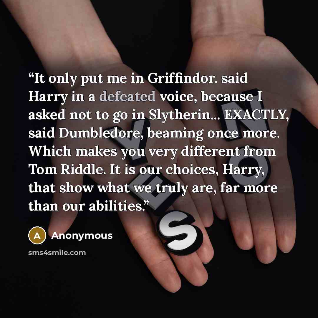 “It only put me in Griffindor. said Harry in a defeated voice, because I asked not to go in Slytherin... EXACTLY, said Dumbledore, beaming once more. Which makes you very different from Tom Riddle. It is our choices, Harry, that show what we truly are, far more than our abilities.” quote by Anonymous
