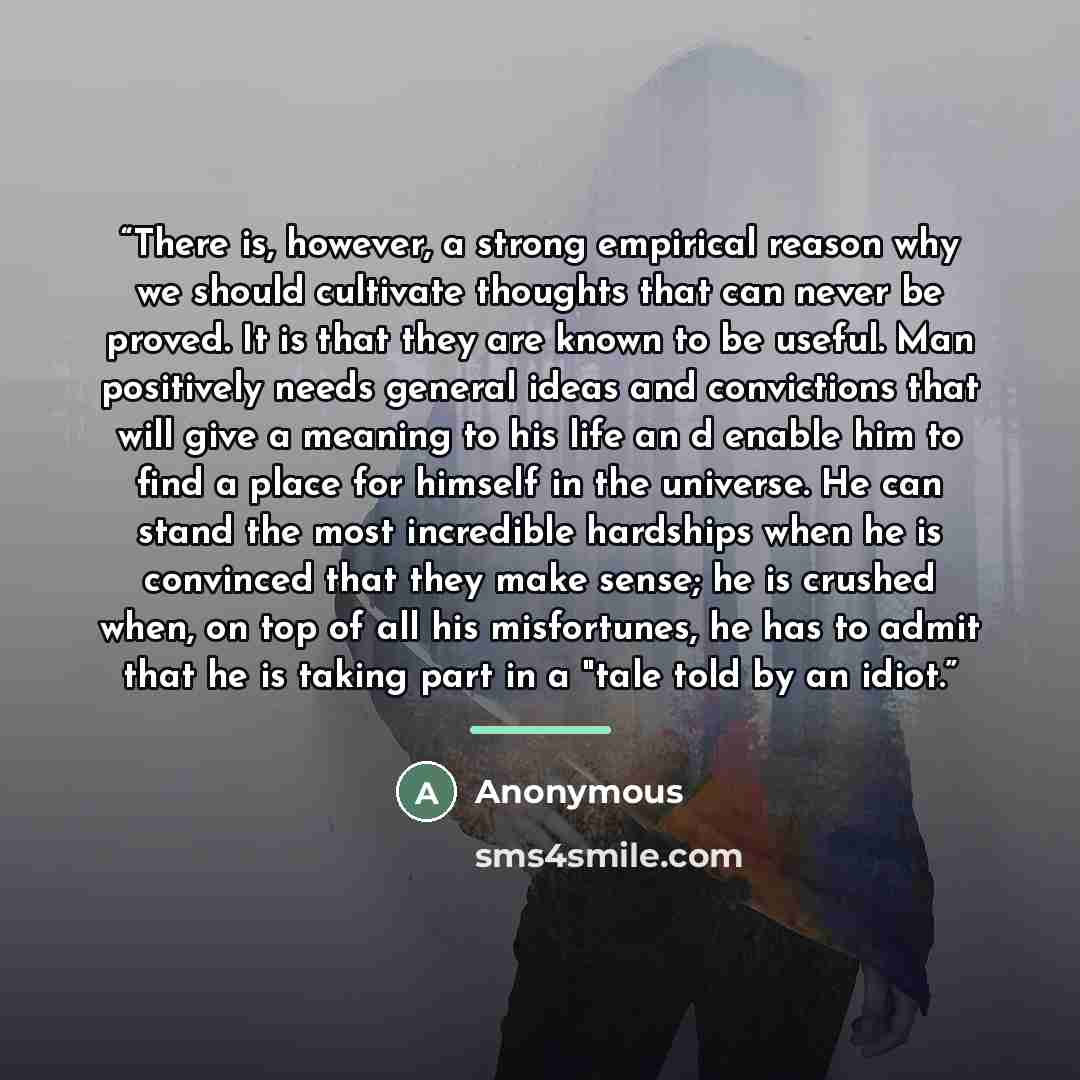 “There is, however, a strong empirical reason why we should cultivate thoughts that can never be proved. It is that they are known to be useful. Man positively needs general ideas and convictions that will give a meaning to his life an d enable him to find a place for himself in the universe. He…” quote by Anonymous