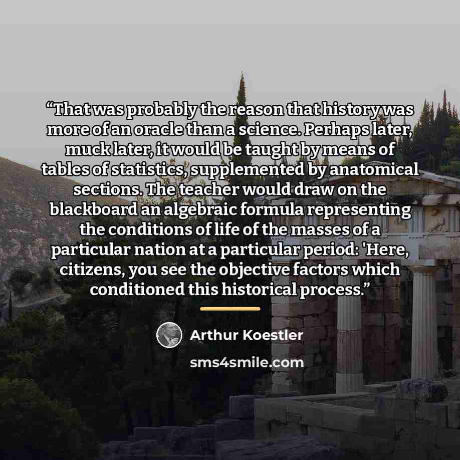 “That was probably the reason that history was more of an oracle than a science. Perhaps later, muck later, it would be taught by means of tables of statistics, supplemented by anatomical sections. The teacher would draw on the blackboard an algebraic formula representing the conditions of life of…” quote by Arthur Koestler