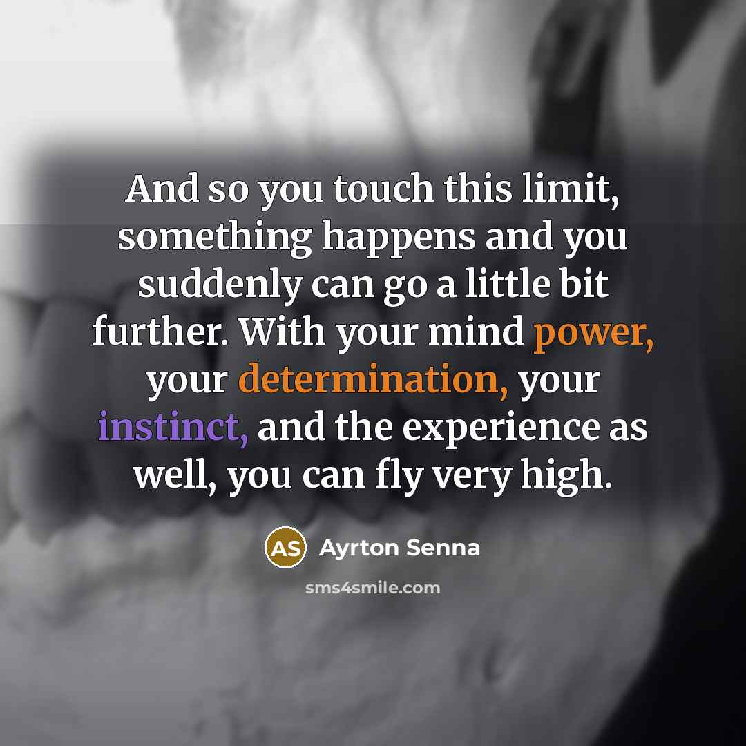 “And so you touch this limit, something happens and you suddenly can go a little bit further. With your mind power, your determination, your instinct, and the experience as well, you can fly very high.” quote by Ayrton Senna
