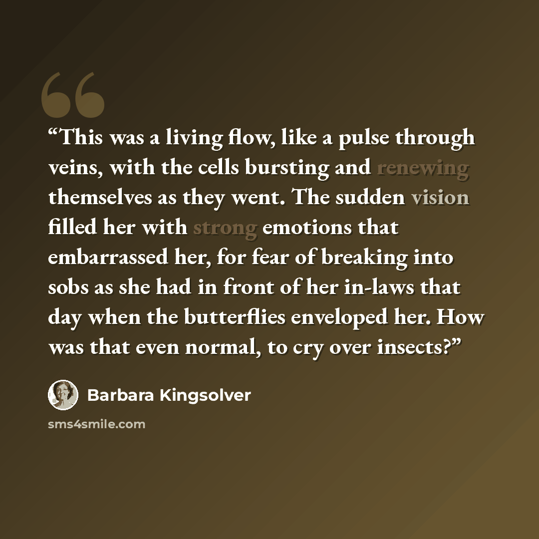 “This was a living flow, like a pulse through veins, with the cells bursting and renewing themselves as they went. The sudden vision filled her with strong emotions that embarrassed her, for fear of breaking into sobs as she had in front of her in-laws that day when the butterflies enveloped her…” quote by Barbara Kingsolver