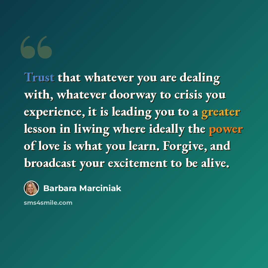 “Trust that whatever you are dealing with, whatever doorway to crisis you experience, it is leading you to a greater lesson in liwing where ideally the power of love is what you learn. Forgive, and broadcast your excitement to be alive.” quote by Barbara Marciniak