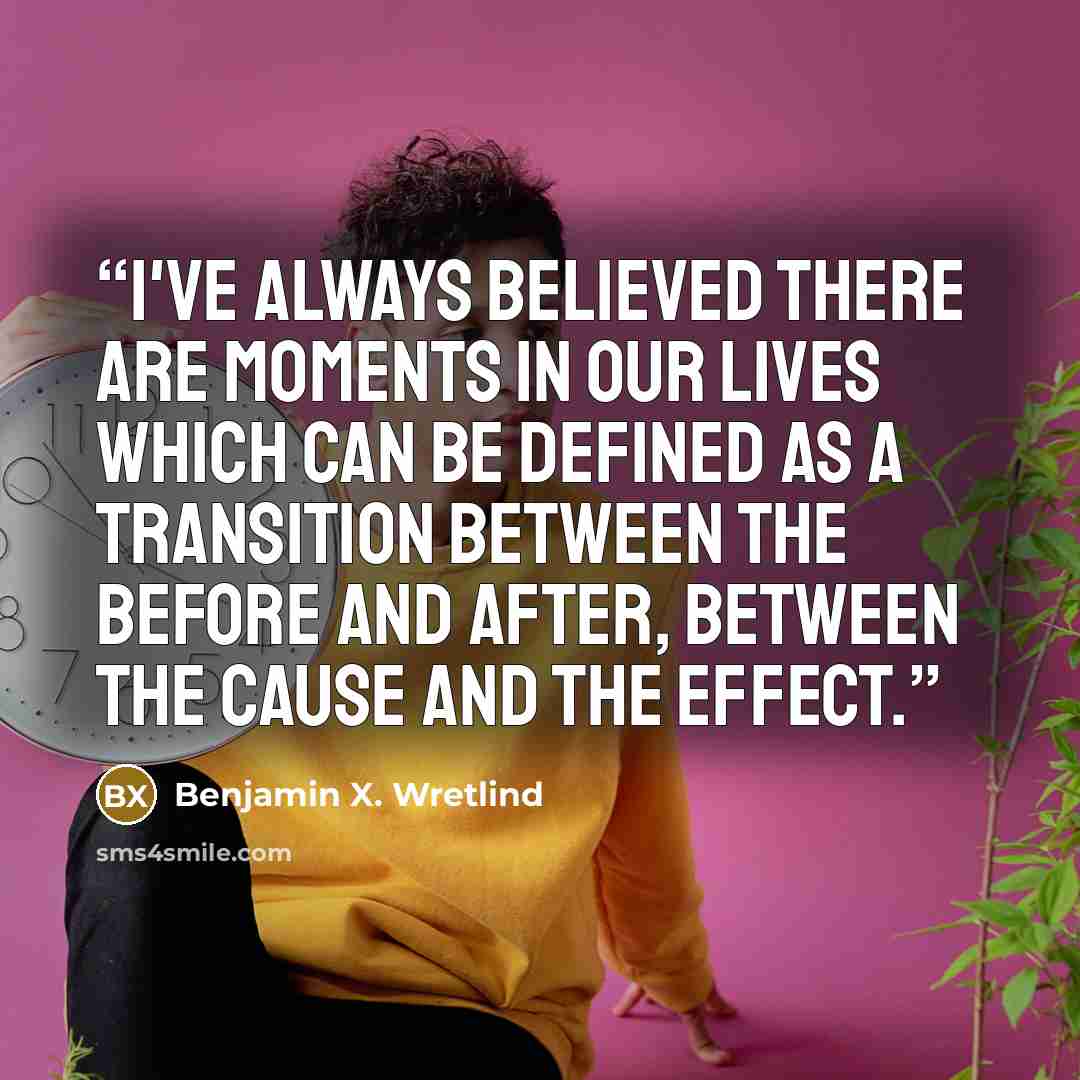 “I've always believed there are moments in our lives which can be defined as a transition between the before and after, between the cause and the effect.” quote by Benjamin X. Wretlind