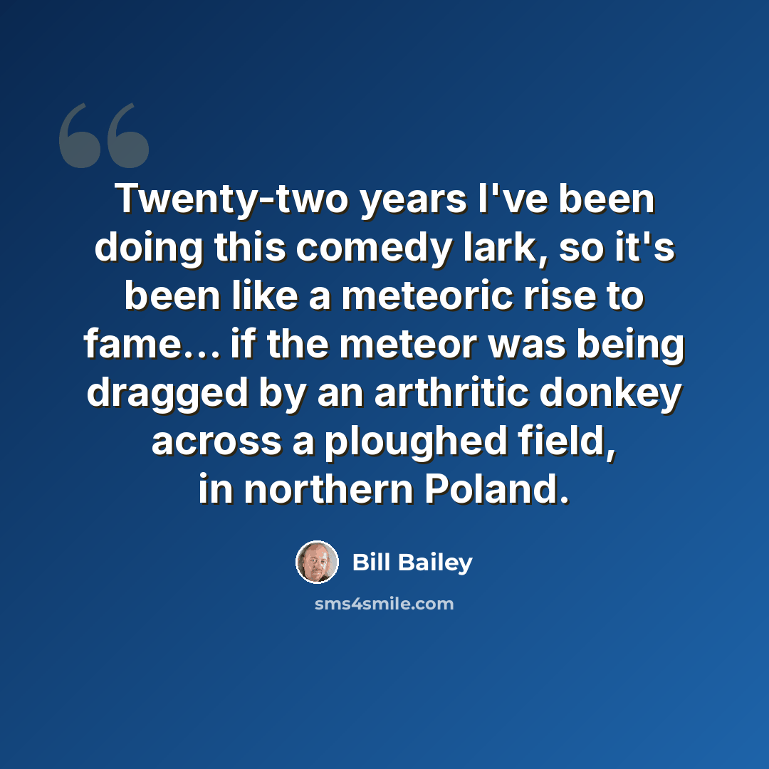 “Twenty-two years I've been doing this comedy lark, so it's been like a meteoric rise to fame... if the meteor was being dragged by an arthritic donkey across a ploughed field, in northern Poland.” quote by Bill Bailey
