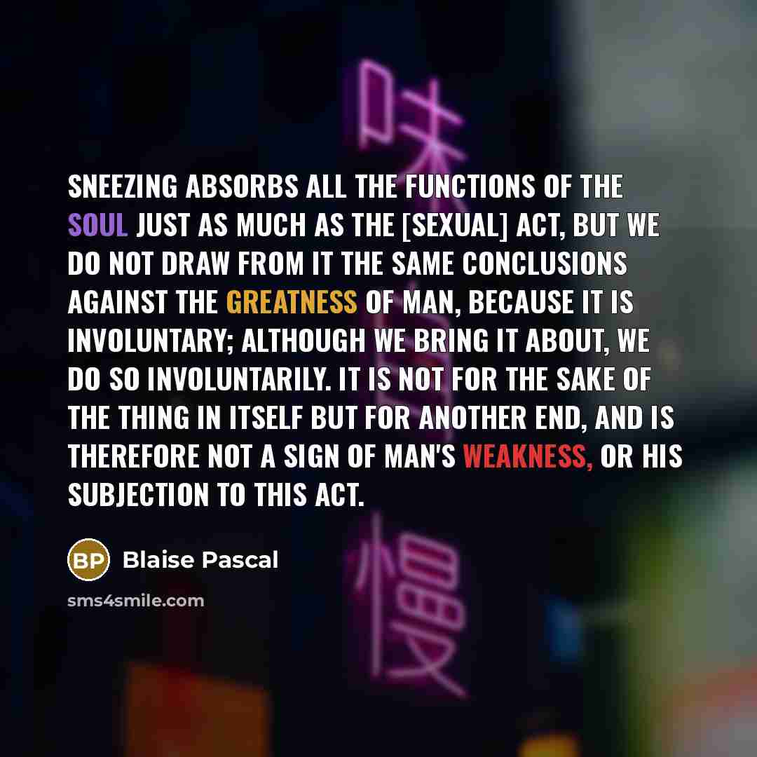 “Sneezing absorbs all the functions of the soul just as much as the [sexual] act, but we do not draw from it the same conclusions against the greatness of man, because it is involuntary; although we bring it about, we do so involuntarily. It is not for the sake of the thing in itself but for…” quote by Blaise Pascal