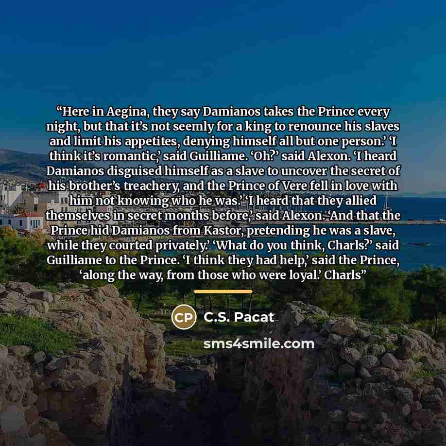 “Here in Aegina, they say Damianos takes the Prince every night, but that it’s not seemly for a king to renounce his slaves and limit his appetites, denying himself all but one person.’ ‘I think it’s romantic,’ said Guilliame. ‘Oh?’ said Alexon. ‘I heard Damianos disguised himself as a slave to…” quote by C.S. Pacat