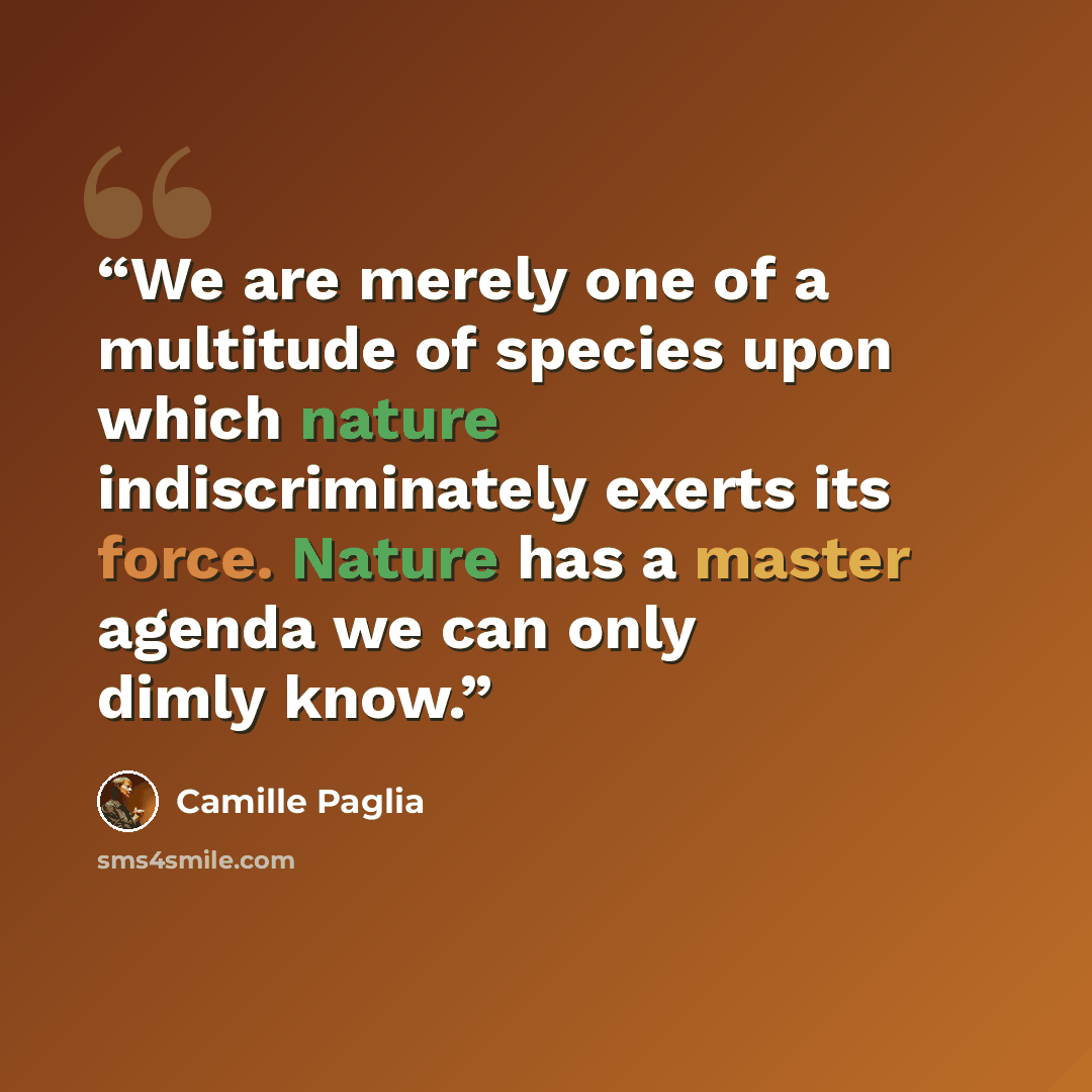 “We are merely one of a multitude of species upon which nature indiscriminately exerts its force. Nature has a master agenda we can only dimly know.” quote by Camille Paglia