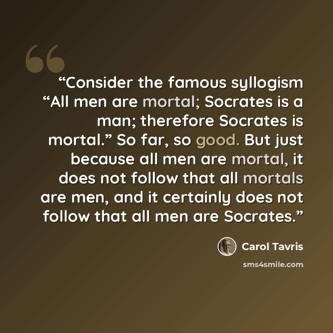 “Consider the famous syllogism “All men are mortal; Socrates is a man; therefore Socrates is mortal.” So far, so good. But just because all men are mortal, it does not follow that all mortals are men, and it certainly does not follow that all men are Socrates.” quote by Carol Tavris