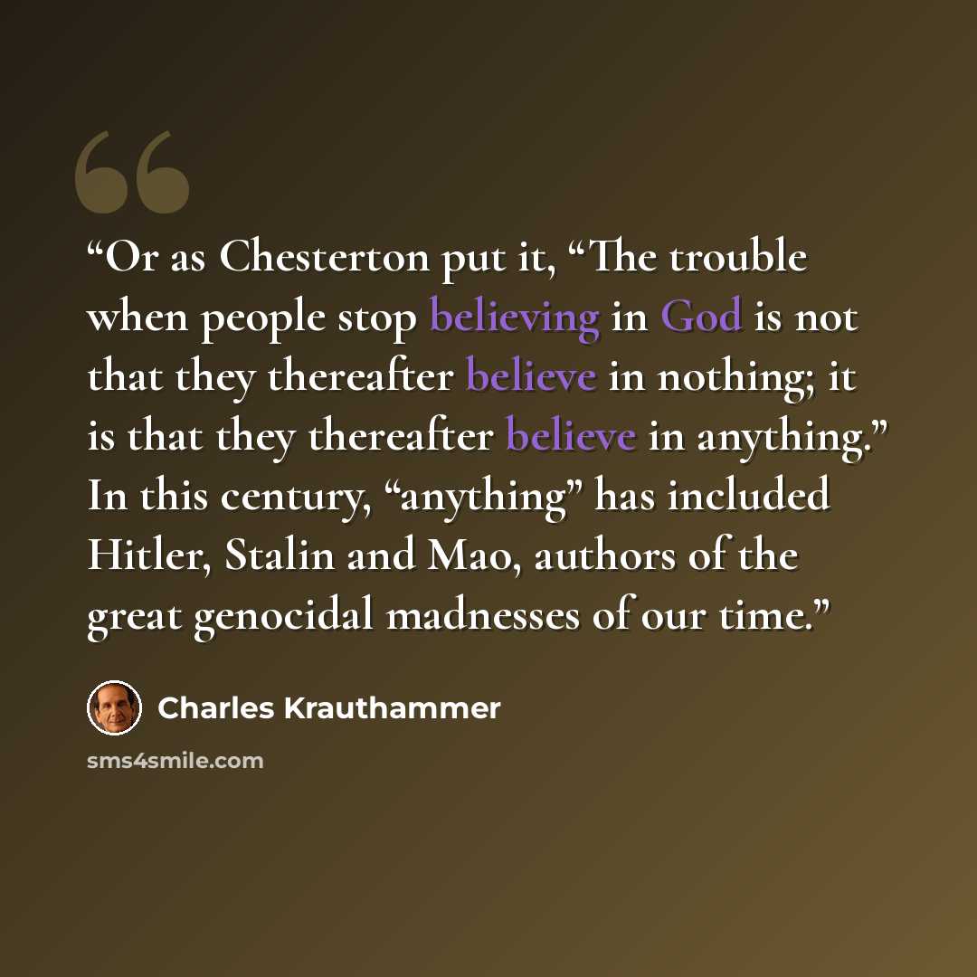 “Or as Chesterton put it, “The trouble when people stop believing in God is not that they thereafter believe in nothing; it is that they thereafter believe in anything.” In this century, “anything” has included Hitler, Stalin and Mao, authors of the great genocidal madnesses of our time.” quote by Charles Krauthammer