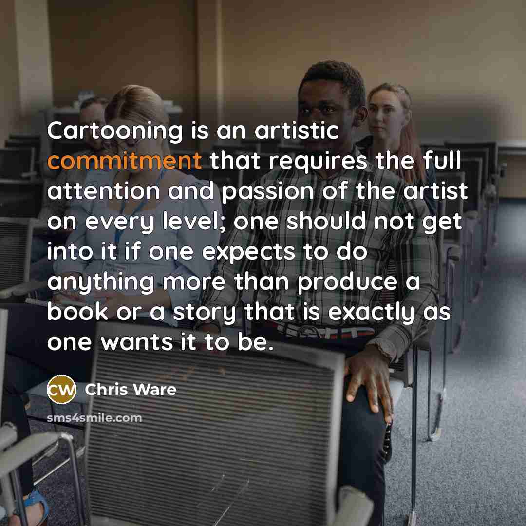 “Cartooning is an artistic commitment that requires the full attention and passion of the artist on every level; one should not get into it if one expects to do anything more than produce a book or a story that is exactly as one wants it to be.” quote by Chris Ware