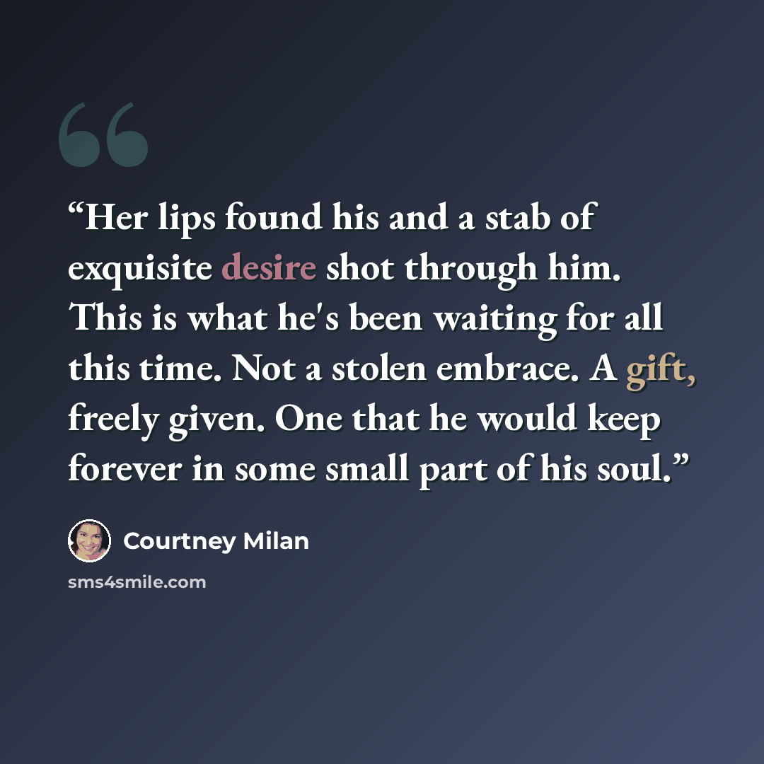 “Her lips found his and a stab of exquisite desire shot through him. This is what he's been waiting for all this time. Not a stolen embrace. A gift, freely given. One that he would keep forever in some small part of his soul.” quote by Courtney Milan