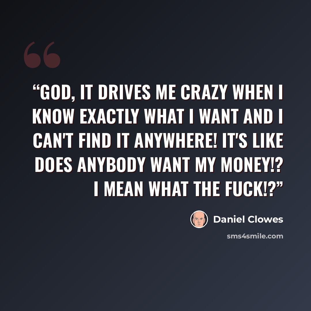 “God, it drives me crazy when I know exactly what I want and I can't find it anywhere! It's like does anybody want my money!? I mean what the fuck!?” quote by Daniel Clowes