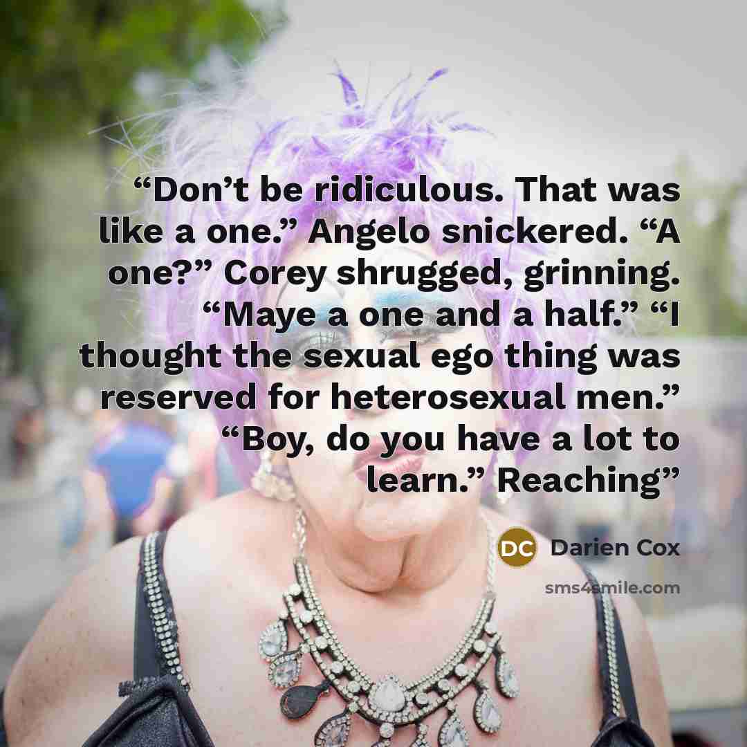“Don’t be ridiculous. That was like a one.” Angelo snickered. “A one?” Corey shrugged, grinning. “Maye a one and a half.” “I thought the sexual ego thing was reserved for heterosexual men.” “Boy, do you have a lot to learn.” Reaching” quote by Darien Cox