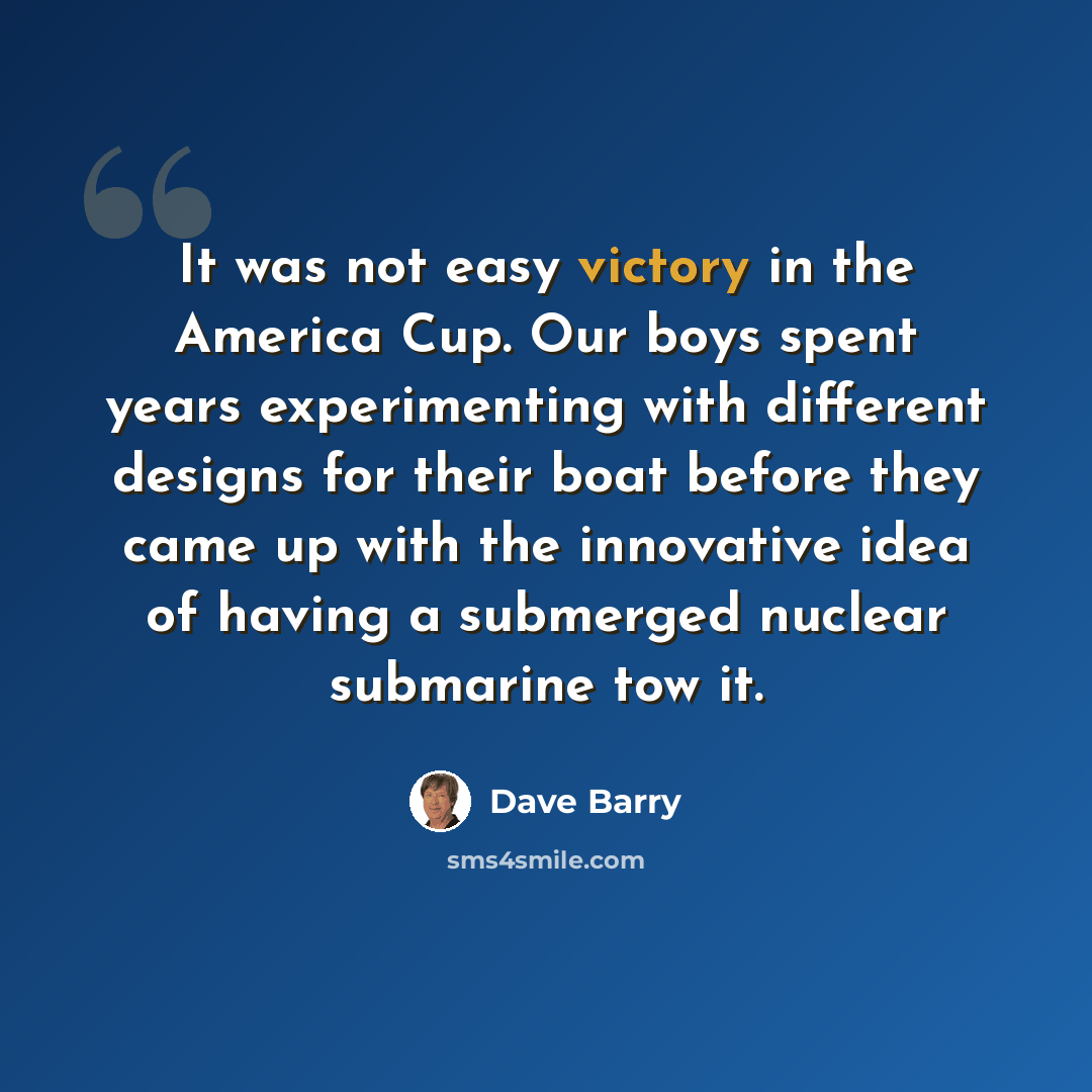 “It was not easy victory in the America Cup. Our boys spent years experimenting with different designs for their boat before they came up with the innovative idea of having a submerged nuclear submarine tow it.” quote by Dave Barry