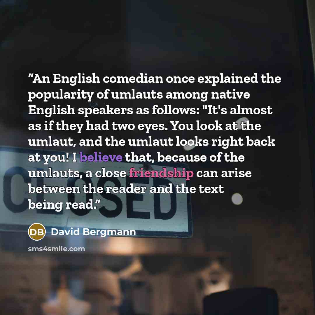 “An English comedian once explained the popularity of umlauts among native English speakers as follows: "It's almost as if they had two eyes. You look at the umlaut, and the umlaut looks right back at you! I believe that, because of the umlauts, a close friendship can arise between the reader and…” quote by David Bergmann