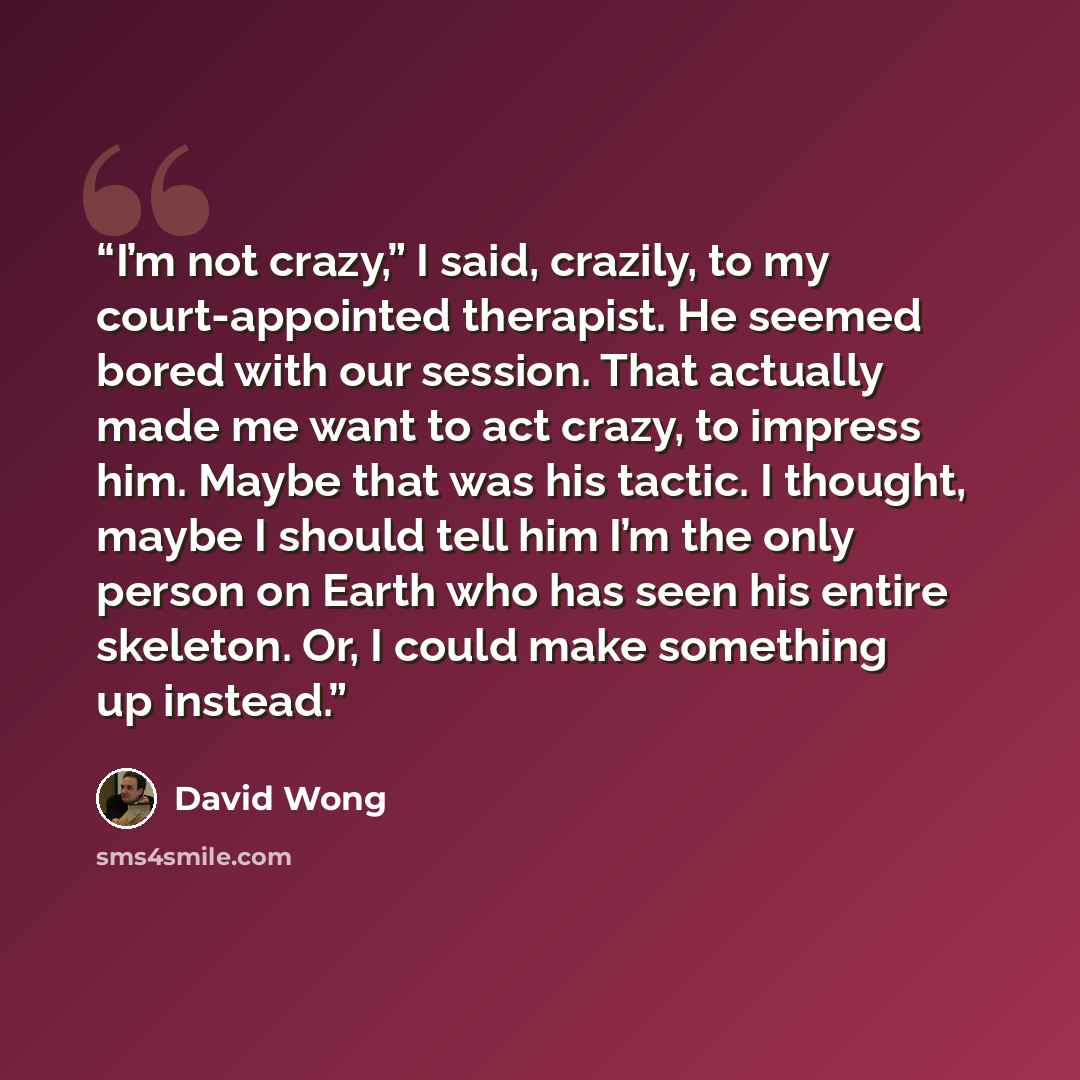 “I’m not crazy,” I said, crazily, to my court-appointed therapist. He seemed bored with our session. That actually made me want to act crazy, to impress him. Maybe that was his tactic. I thought, maybe I should tell him I’m the only person on Earth who has seen his entire skeleton. Or, I could make…” quote by David Wong