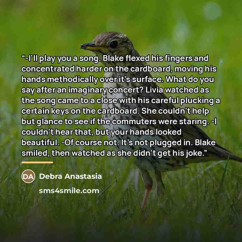 “-I'll play you a song. Blake flexed his fingers and concentrated harder on the cardboard, moving his hands methodically over it's surface. What do you say after an imaginary concert? Livia watched as the song came to a close with his careful plucking a certain keys on the cardboard. She couldn't…” quote by Debra Anastasia