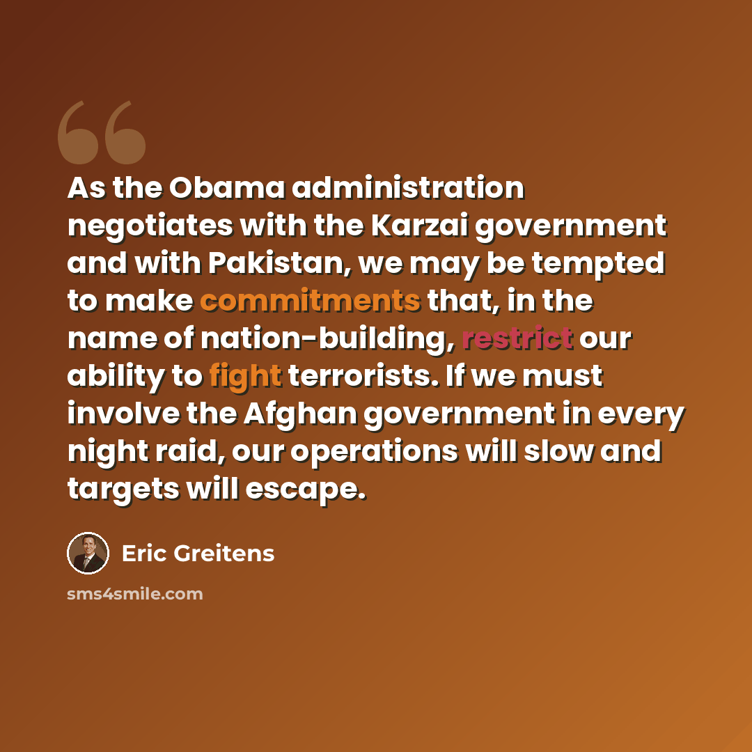 “As the Obama administration negotiates with the Karzai government and with Pakistan, we may be tempted to make commitments that, in the name of nation-building, restrict our ability to fight terrorists. If we must involve the Afghan government in every night raid, our operations will slow and…” quote by Eric Greitens