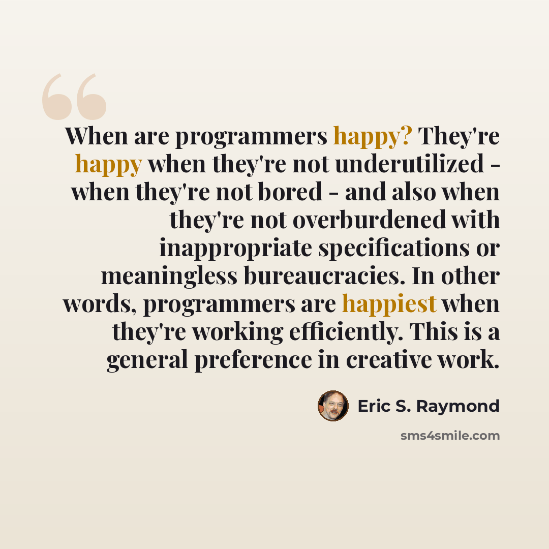 “When are programmers happy? They're happy when they're not underutilized - when they're not bored - and also when they're not overburdened with inappropriate specifications or meaningless bureaucracies. In other words, programmers are happiest when they're working efficiently. This is a general…” quote by Eric S. Raymond