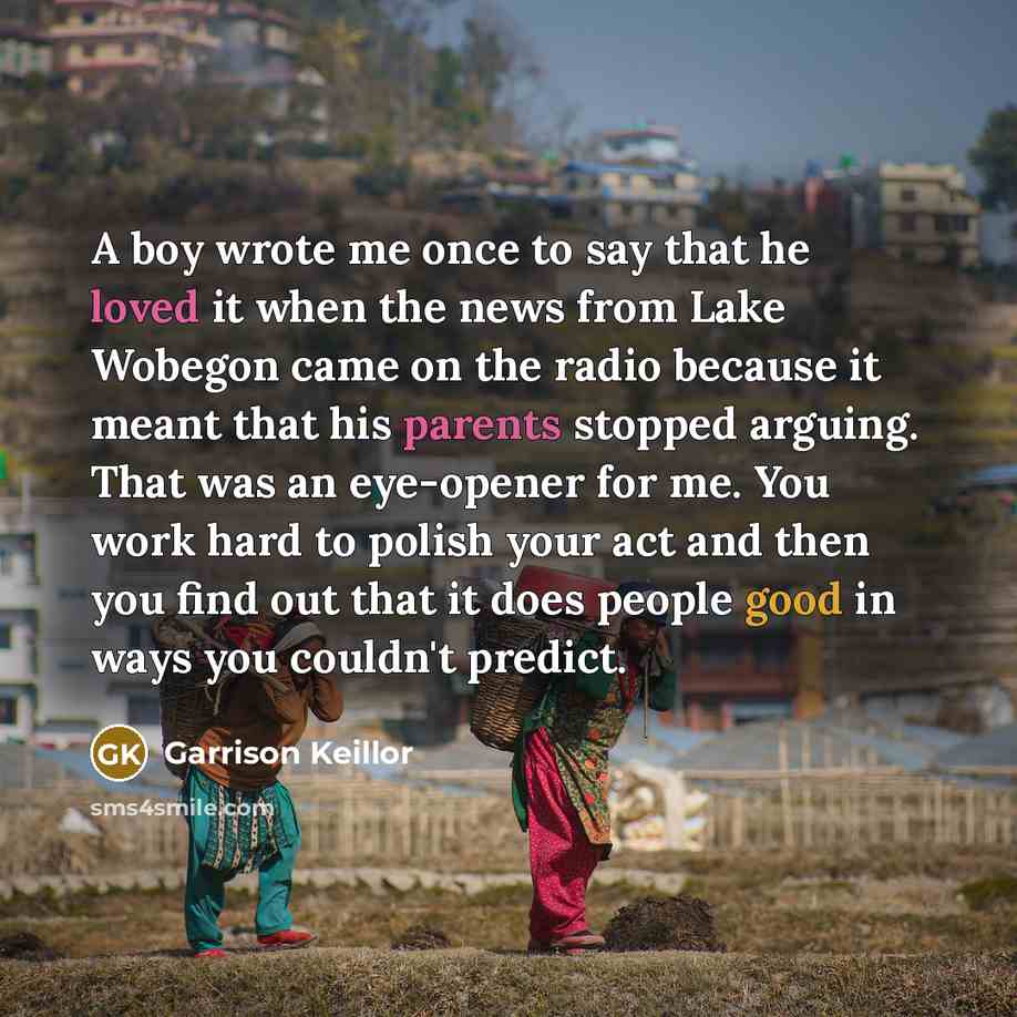 “A boy wrote me once to say that he loved it when the news from Lake Wobegon came on the radio because it meant that his parents stopped arguing. That was an eye-opener for me. You work hard to polish your act and then you find out that it does people good in ways you couldn't predict.” quote by Garrison Keillor