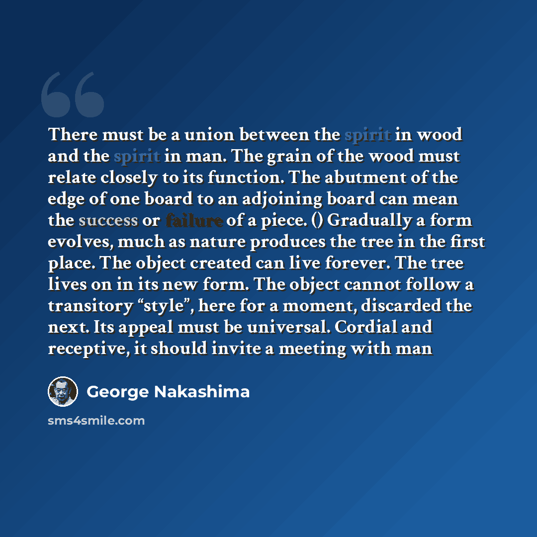 “There must be a union between the spirit in wood and the spirit in man. The grain of the wood must relate closely to its function. The abutment of the edge of one board to an adjoining board can mean the success or failure of a piece. () Gradually a form evolves, much as nature produces the tree…” quote by George Nakashima