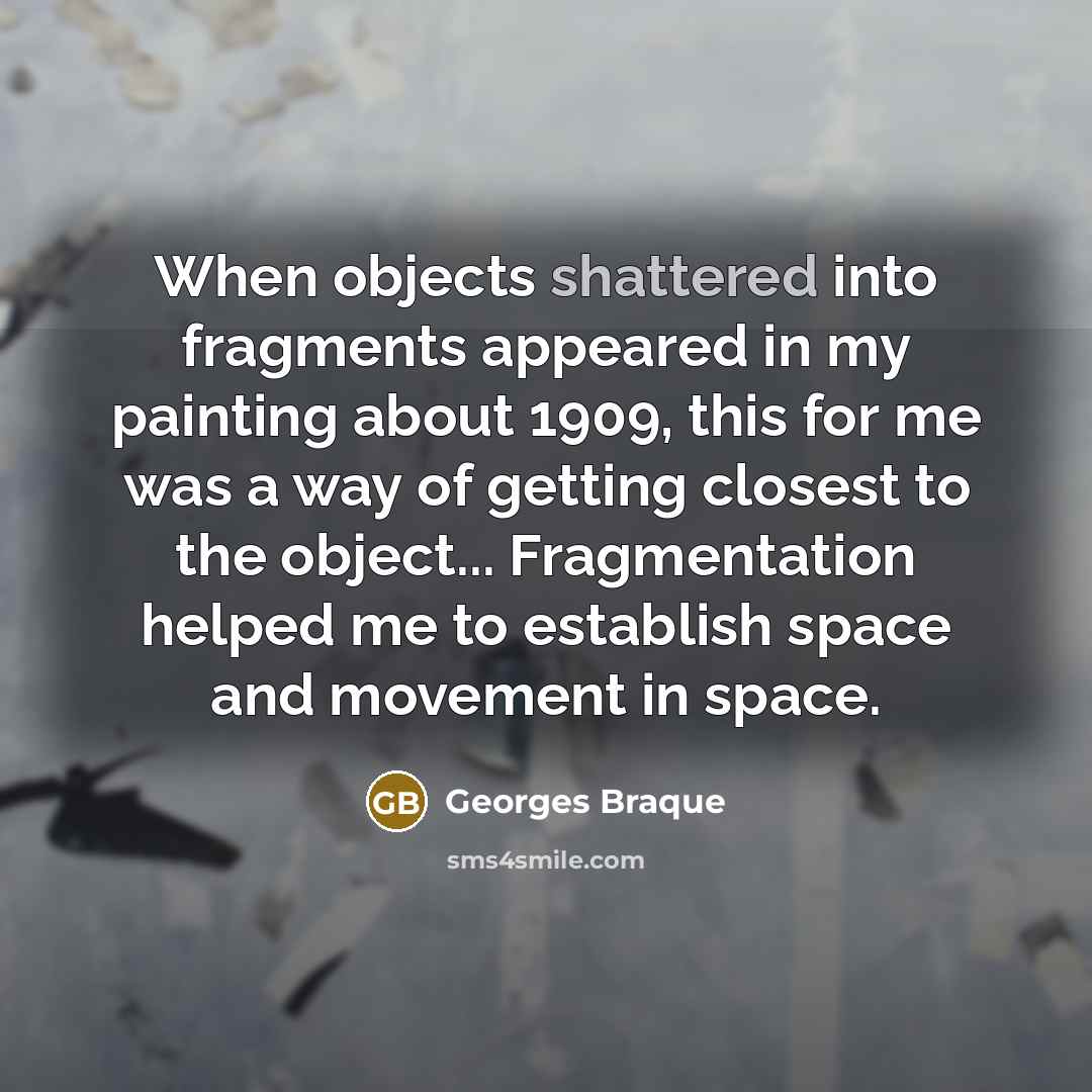 “When objects shattered into fragments appeared in my painting about 1909, this for me was a way of getting closest to the object... Fragmentation helped me to establish space and movement in space.” quote by Georges Braque
