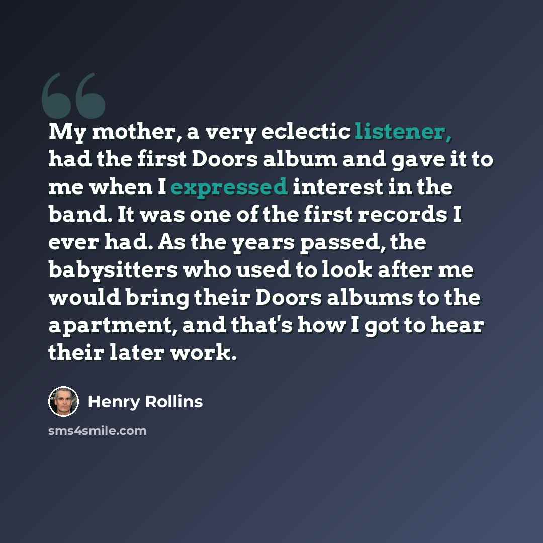 “My mother, a very eclectic listener, had the first Doors album and gave it to me when I expressed interest in the band. It was one of the first records I ever had. As the years passed, the babysitters who used to look after me would bring their Doors albums to the apartment, and that's how I got…” quote by Henry Rollins