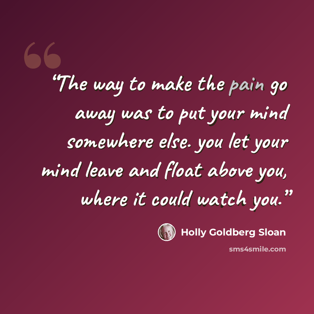 “The way to make the pain go away was to put your mind somewhere else. you let your mind leave and float above you, where it could watch you.” quote by Holly Goldberg Sloan