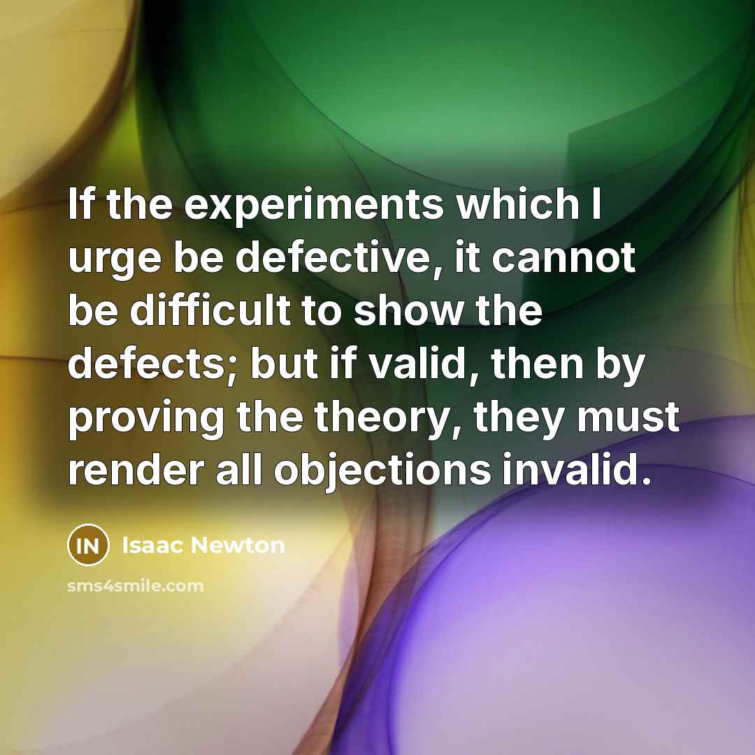 “If the experiments which I urge be defective, it cannot be difficult to show the defects; but if valid, then by proving the theory, they must render all objections invalid.” quote by Isaac Newton
