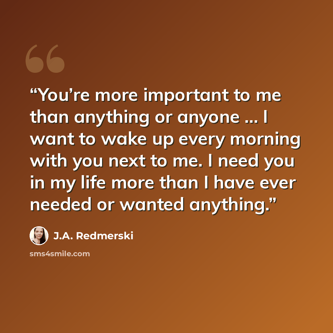 “You’re more important to me than anything or anyone … I want to wake up every morning with you next to me. I need you in my life more than I have ever needed or wanted anything.” quote by J.A. Redmerski