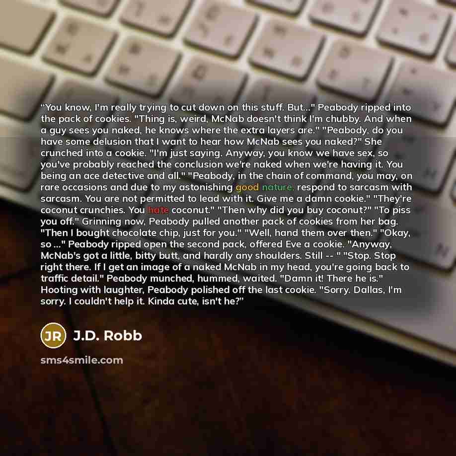 “You know, I'm really trying to cut down on this stuff. But..." Peabody ripped into the pack of cookies. "Thing is, weird, McNab doesn't think I'm chubby. And when a guy sees you naked, he knows where the extra layers are." "Peabody, do you have some delusion that I want to hear how McNab sees you…” quote by J.D. Robb