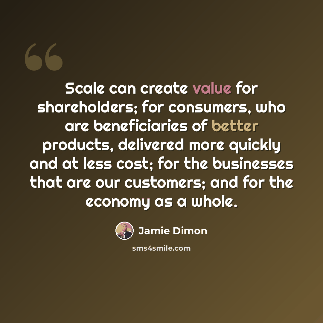 “Scale can create value for shareholders; for consumers, who are beneficiaries of better products, delivered more quickly and at less cost; for the businesses that are our customers; and for the economy as a whole.” quote by Jamie Dimon
