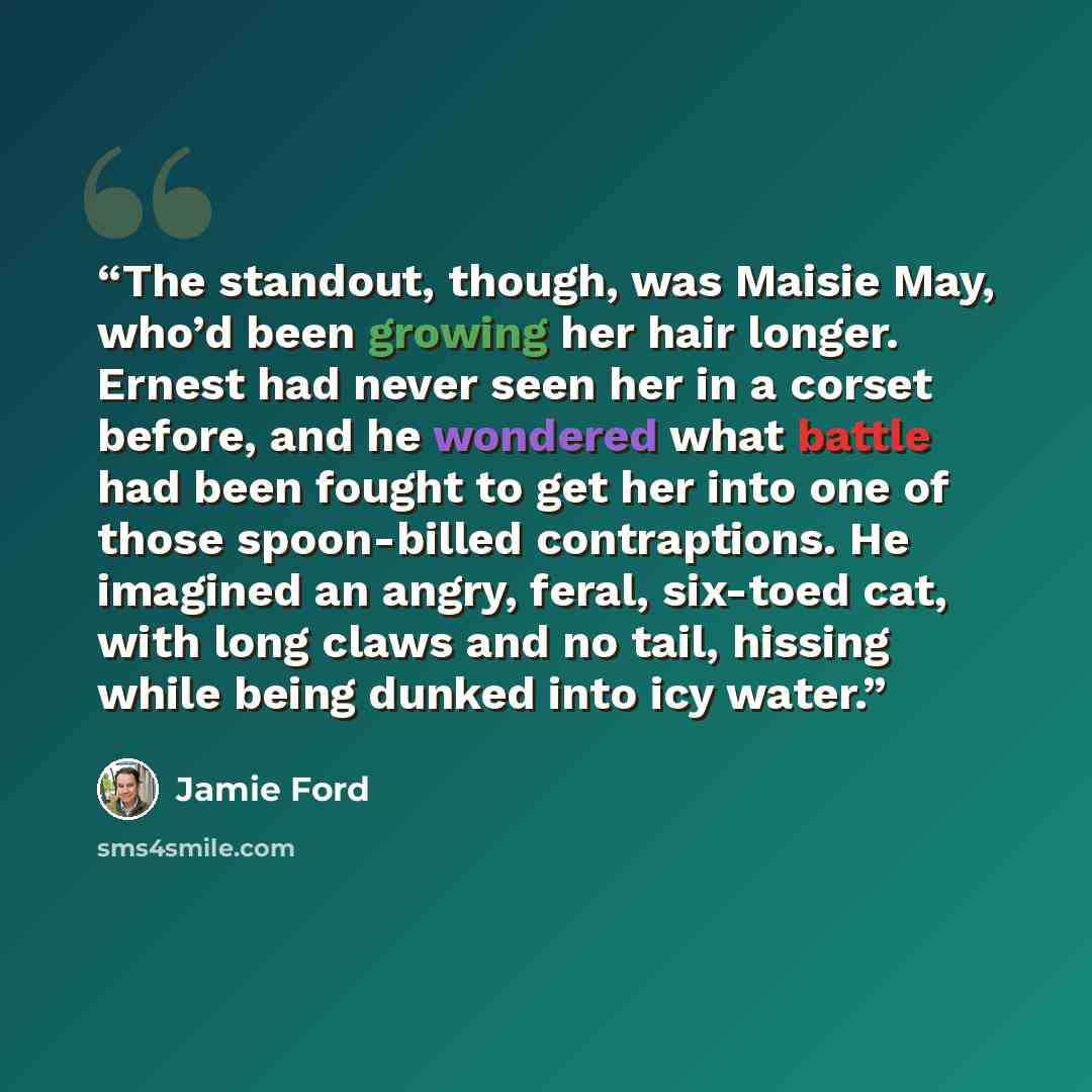 “The standout, though, was Maisie May, who’d been growing her hair longer. Ernest had never seen her in a corset before, and he wondered what battle had been fought to get her into one of those spoon-billed contraptions. He imagined an angry, feral, six-toed cat, with long claws and no tail…” quote by Jamie Ford