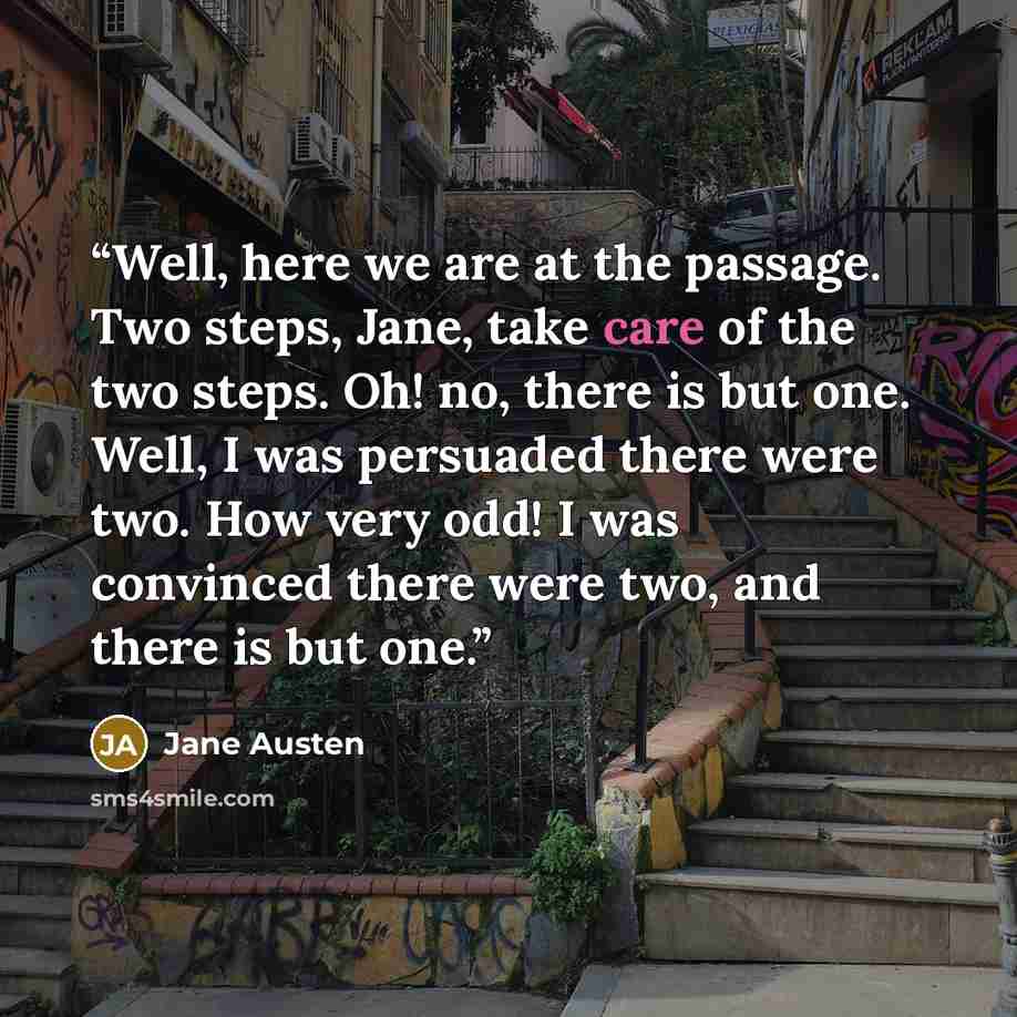 “Well, here we are at the passage. Two steps, Jane, take care of the two steps. Oh! no, there is but one. Well, I was persuaded there were two. How very odd! I was convinced there were two, and there is but one.” quote by Jane Austen
