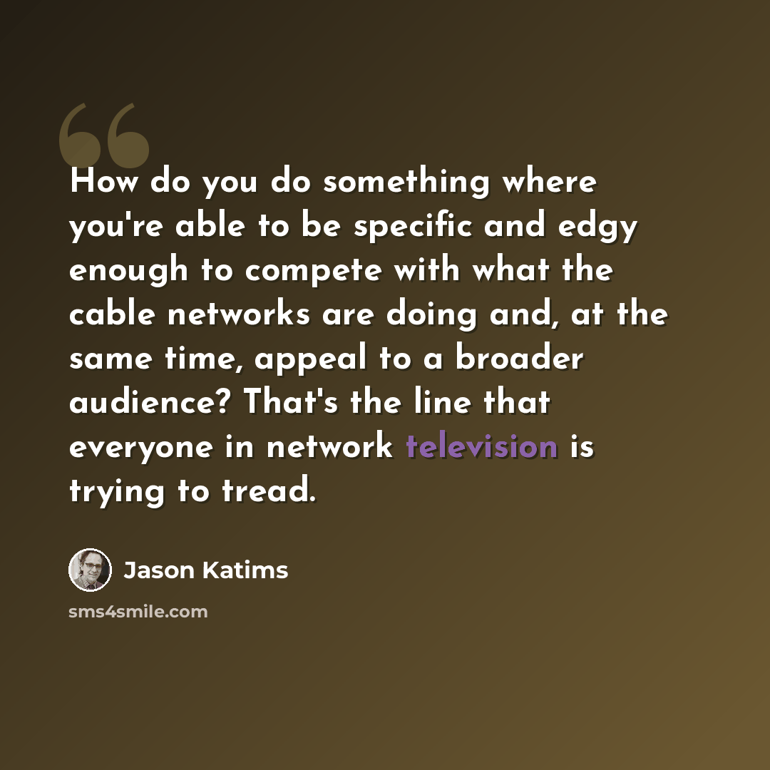 “How do you do something where you're able to be specific and edgy enough to compete with what the cable networks are doing and, at the same time, appeal to a broader audience? That's the line that everyone in network television is trying to tread.” quote by Jason Katims