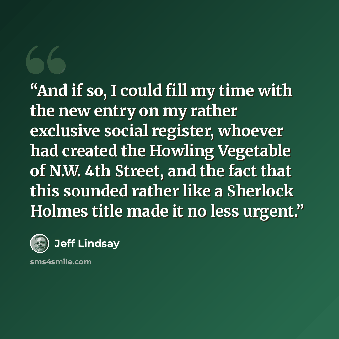 “And if so, I could fill my time with the new entry on my rather exclusive social register, whoever had created the Howling Vegetable of N.W. 4th Street, and the fact that this sounded rather like a Sherlock Holmes title made it no less urgent.” quote by Jeff Lindsay
