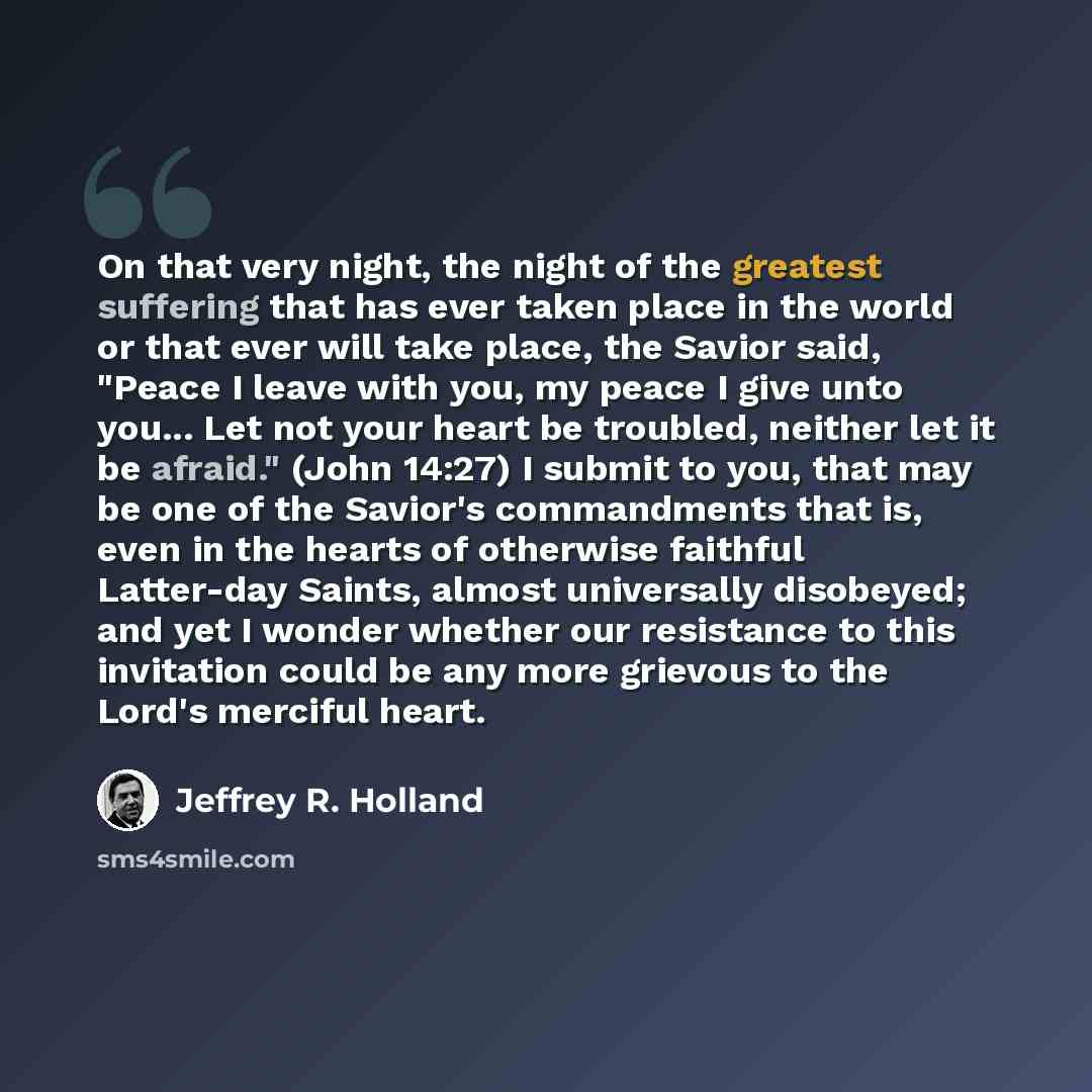 “On that very night, the night of the greatest suffering that has ever taken place in the world or that ever will take place, the Savior said, "Peace I leave with you, my peace I give unto you... Let not your heart be troubled, neither let it be afraid." (John 14:27) I submit to you, that may be…” quote by Jeffrey R. Holland