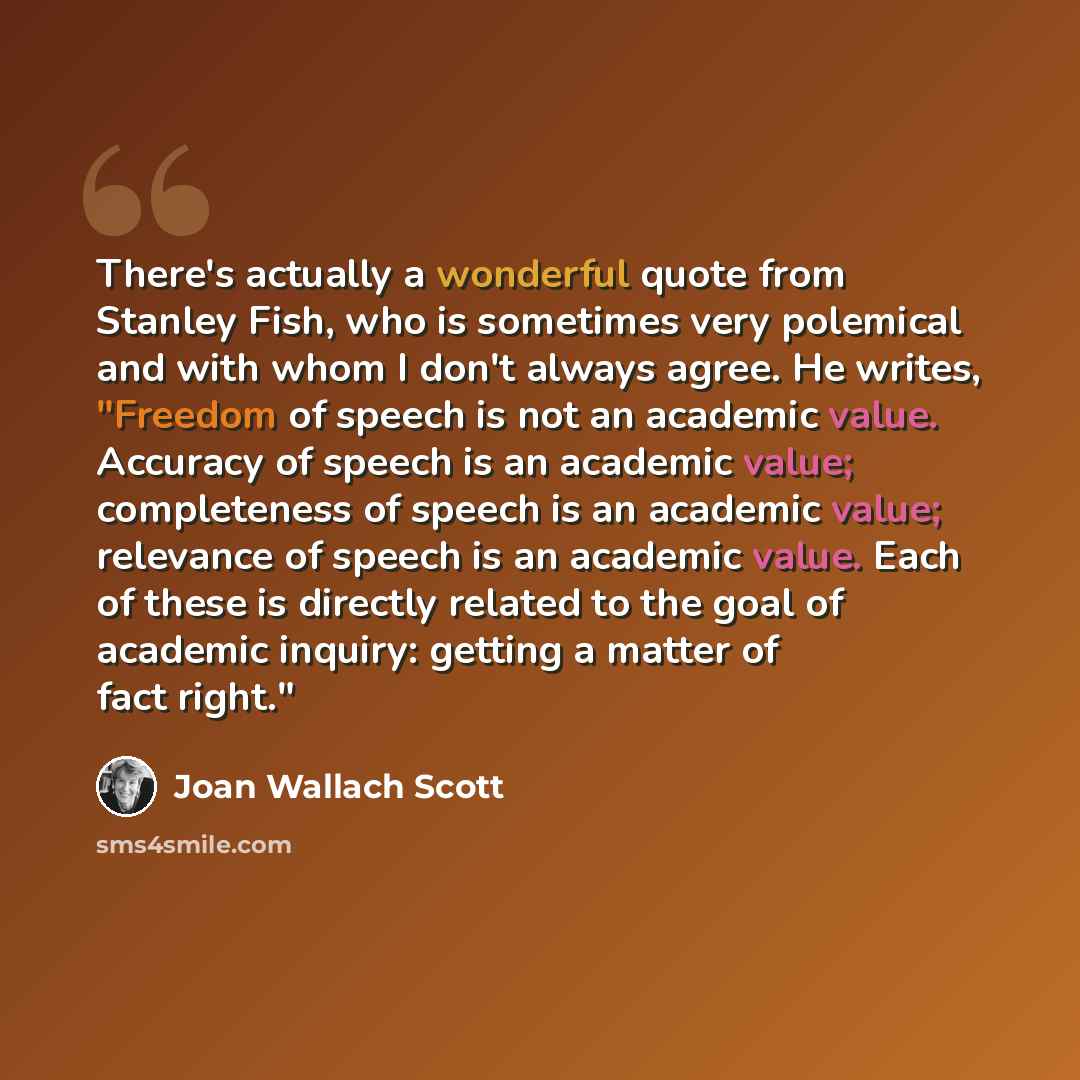 “There's actually a wonderful quote from Stanley Fish, who is sometimes very polemical and with whom I don't always agree. He writes, "Freedom of speech is not an academic value. Accuracy of speech is an academic value; completeness of speech is an academic value; relevance of speech is an academic…” quote by Joan Wallach Scott