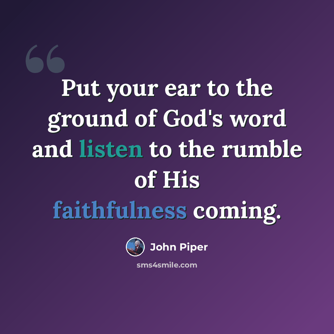 “Put your ear to the ground of God's word and listen to the rumble of His faithfulness coming.” quote by John Piper