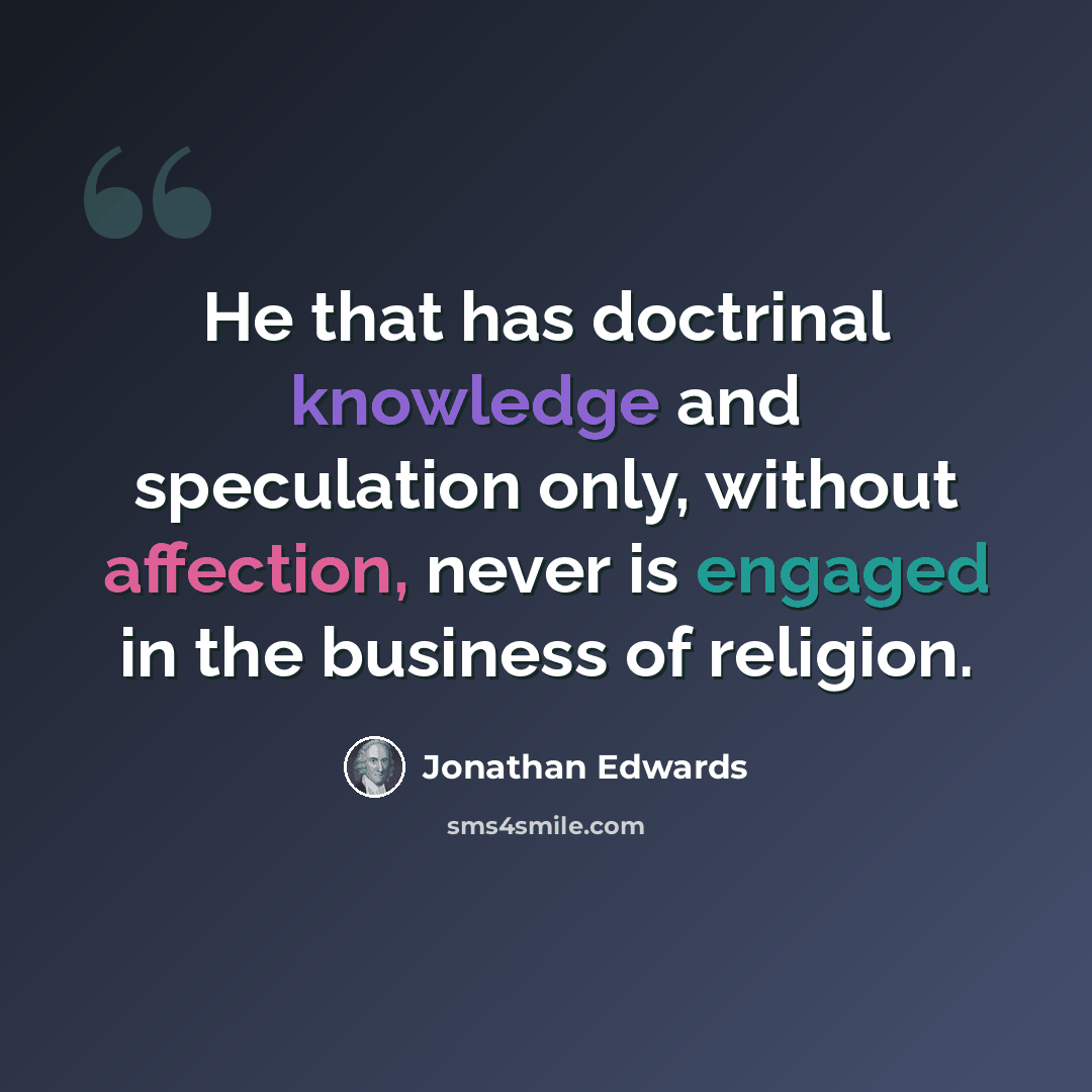 “He that has doctrinal knowledge and speculation only, without affection, never is engaged in the business of religion.” quote by Jonathan Edwards
